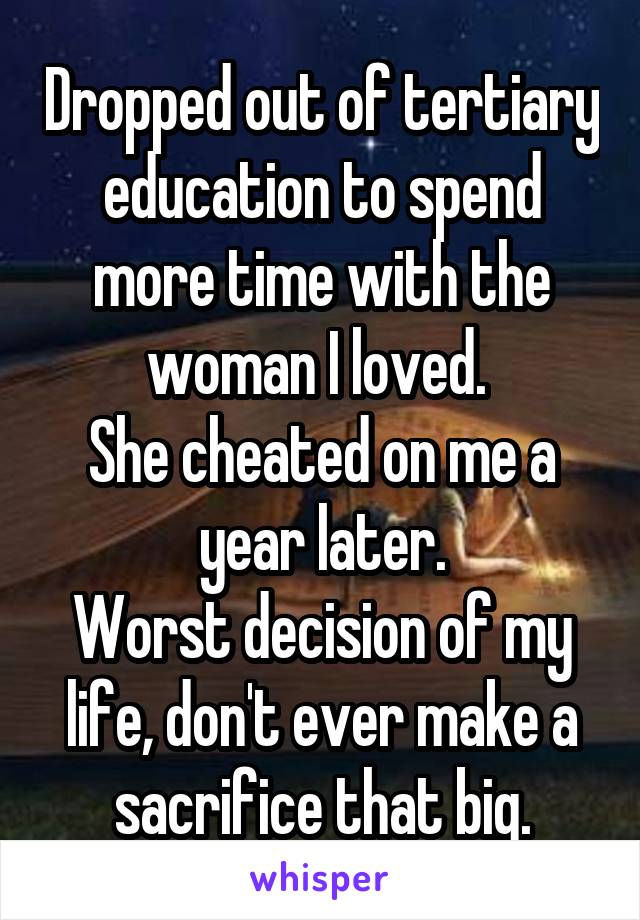 Dropped out of tertiary education to spend more time with the woman I loved. 
She cheated on me a year later.
Worst decision of my life, don't ever make a sacrifice that big.