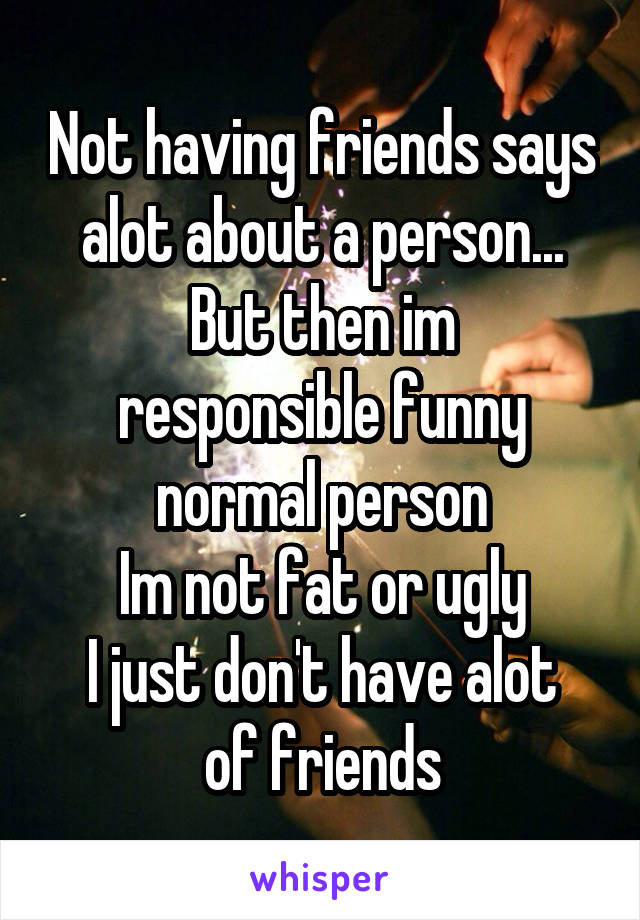 Not having friends says alot about a person...
But then im responsible funny normal person
Im not fat or ugly
I just don't have alot of friends