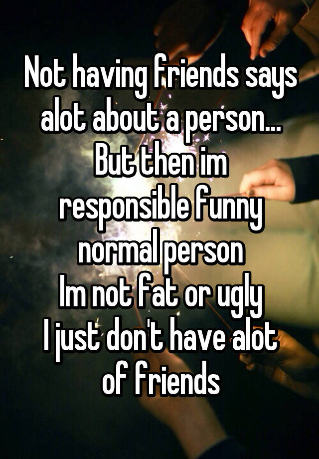 Not having friends says alot about a person...
But then im responsible funny normal person
Im not fat or ugly
I just don't have alot of friends