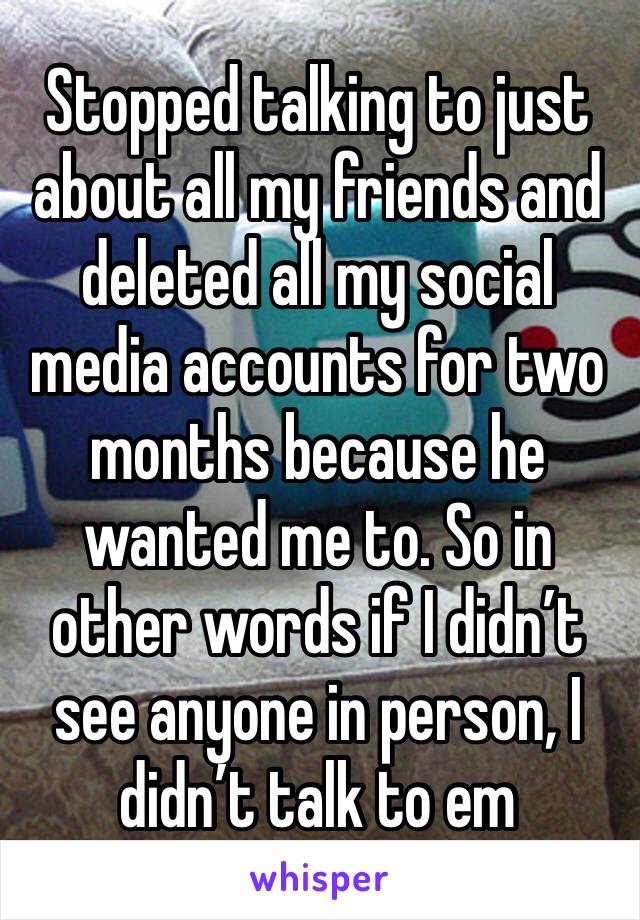 Stopped talking to just about all my friends and deleted all my social media accounts for two months because he wanted me to. So in other words if I didn’t see anyone in person, I didn’t talk to em