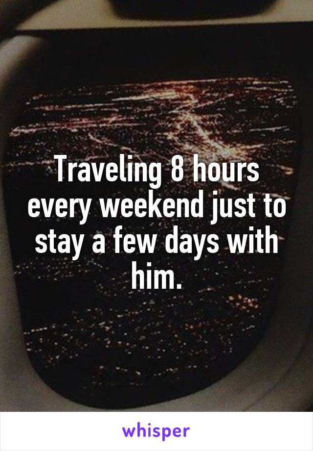 Traveling 8 hours every weekend just to stay a few days with him.