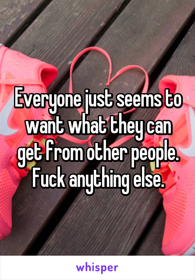 Everyone just seems to want what they can get from other people. Fuck anything else.