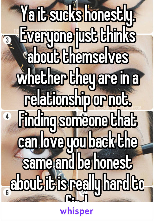 Ya it sucks honestly. Everyone just thinks about themselves whether they are in a relationship or not. Finding someone that can love you back the same and be honest about it is really hard to find.