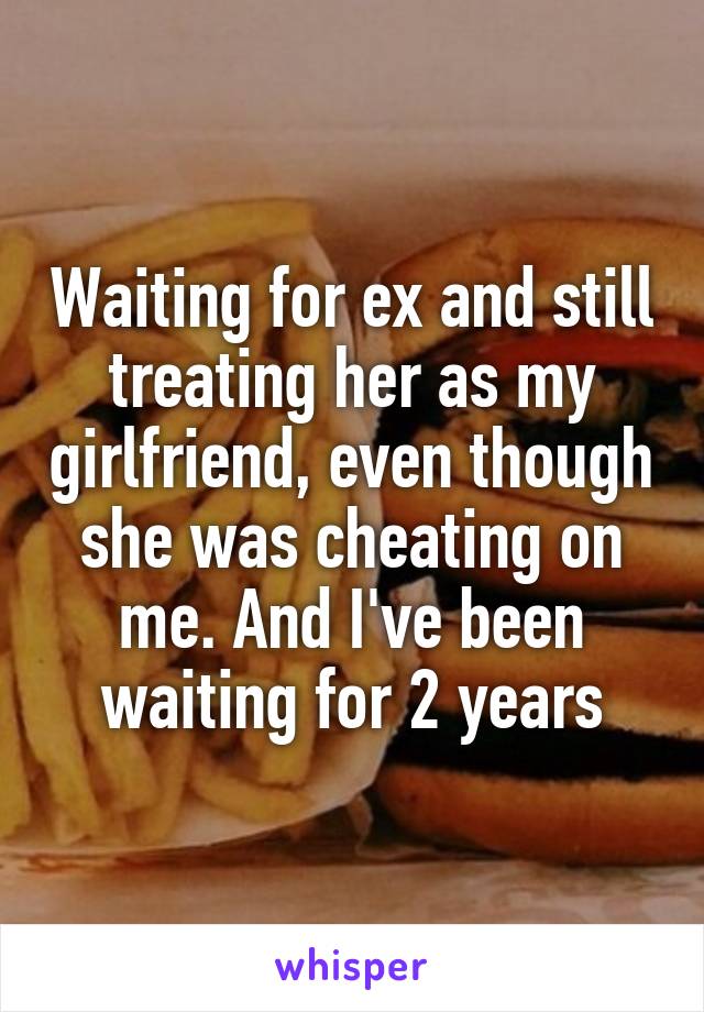 Waiting for ex and still treating her as my girlfriend, even though she was cheating on me. And I've been waiting for 2 years