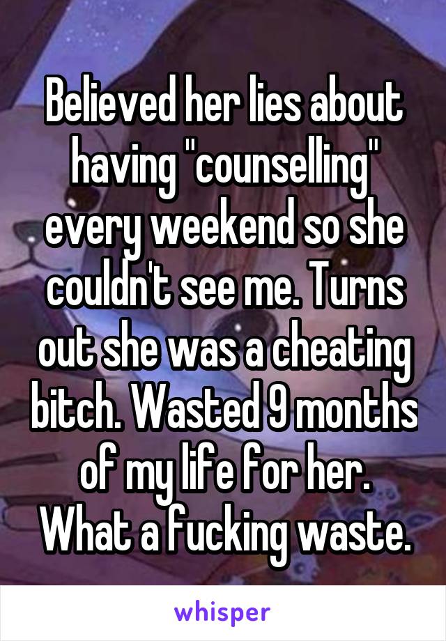 Believed her lies about having "counselling" every weekend so she couldn't see me. Turns out she was a cheating bitch. Wasted 9 months of my life for her. What a fucking waste.