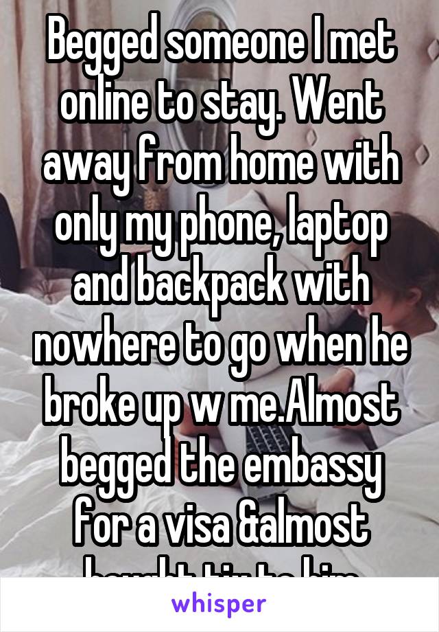 Begged someone I met online to stay. Went away from home with only my phone, laptop and backpack with nowhere to go when he broke up w me.Almost begged the embassy for a visa &almost bought tix to him