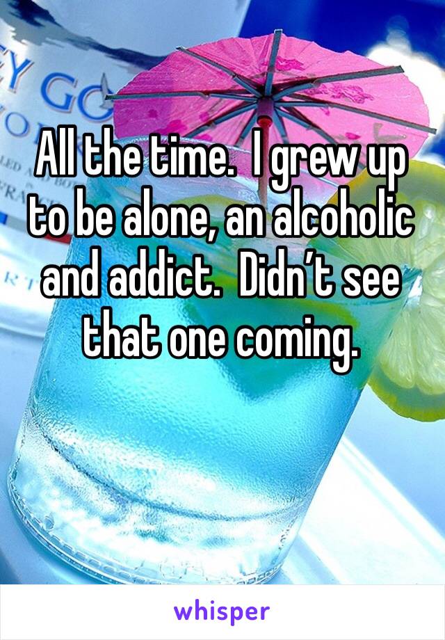 All the time.  I grew up to be alone, an alcoholic and addict.  Didn’t see that one coming.