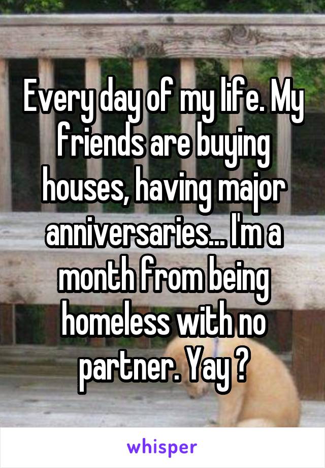 Every day of my life. My friends are buying houses, having major anniversaries... I'm a month from being homeless with no partner. Yay ?