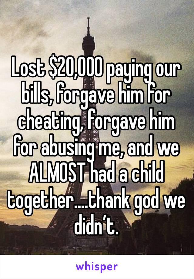 Lost $20,000 paying our bills, forgave him for cheating, forgave him for abusing me, and we ALMOST had a child together....thank god we didn’t. 