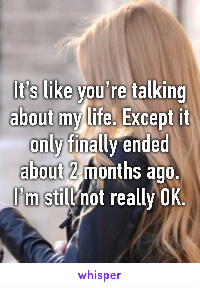 It’s like you’re talking about my life. Except it only finally ended about 2 months ago. I’m still not really OK. 