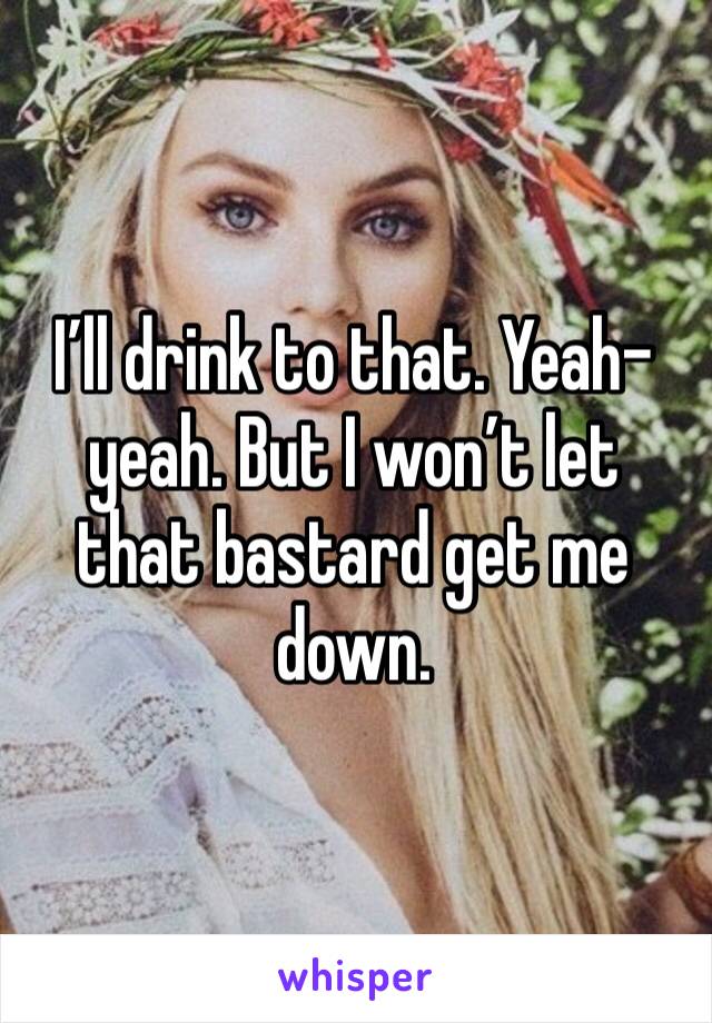 I’ll drink to that. Yeah-yeah. But I won’t let that bastard get me down.