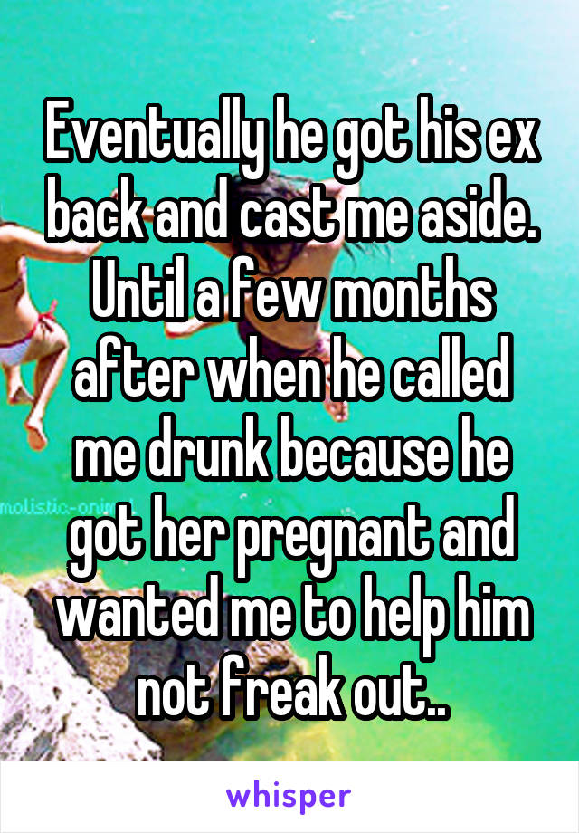 Eventually he got his ex back and cast me aside. Until a few months after when he called me drunk because he got her pregnant and wanted me to help him not freak out..