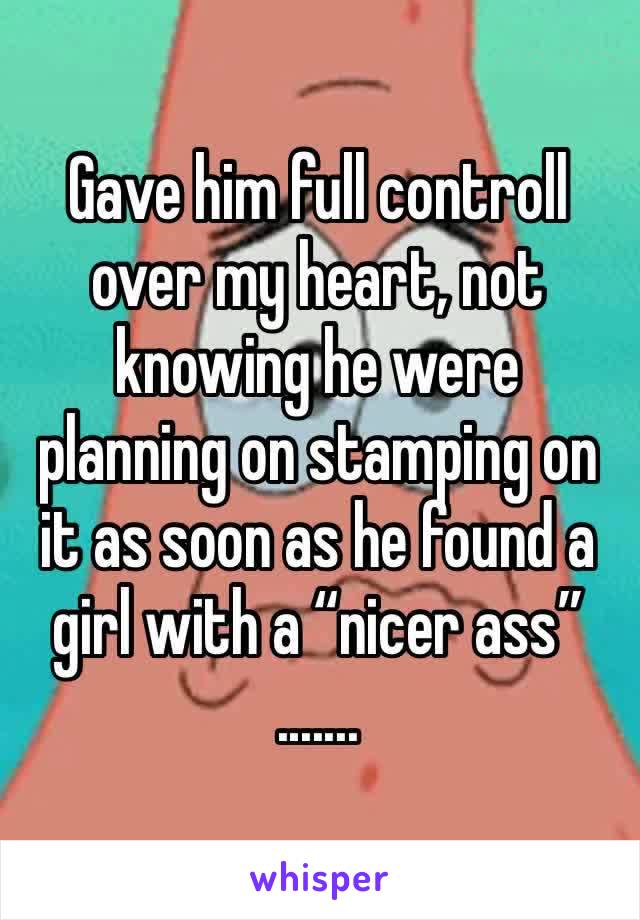 Gave him full controll over my heart, not knowing he were planning on stamping on it as soon as he found a girl with a “nicer ass”
.......