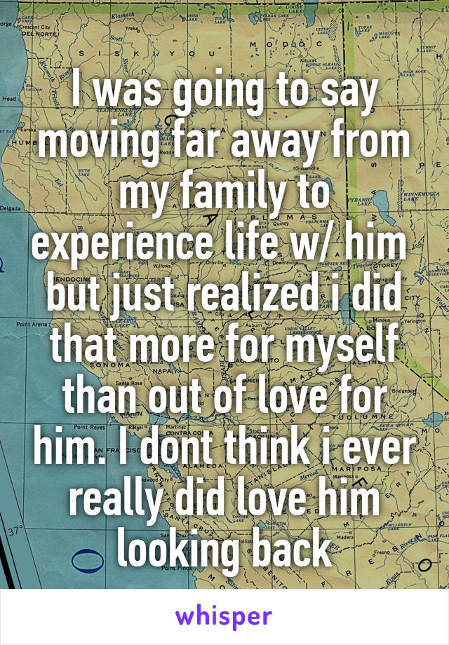 I was going to say moving far away from my family to experience life w/ him  but just realized i did that more for myself than out of love for him. I dont think i ever really did love him looking back