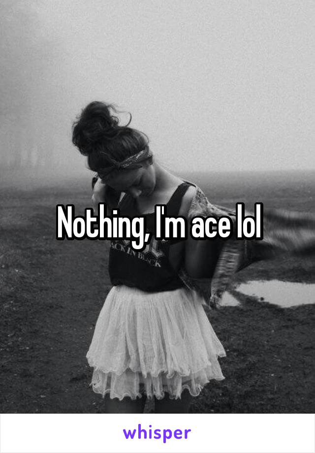 Nothing, I'm ace lol