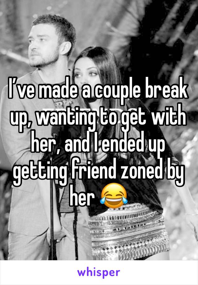 I’ve made a couple break up, wanting to get with her, and I ended up getting friend zoned by her 😂