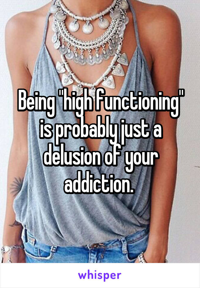 Being "high functioning" is probably just a delusion of your addiction. 