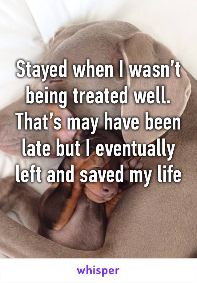 Stayed when I wasn’t being treated well. That’s may have been late but I eventually left and saved my life