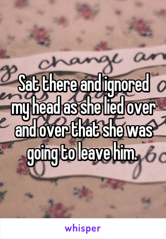 Sat there and ignored my head as she lied over and over that she was going to leave him. 