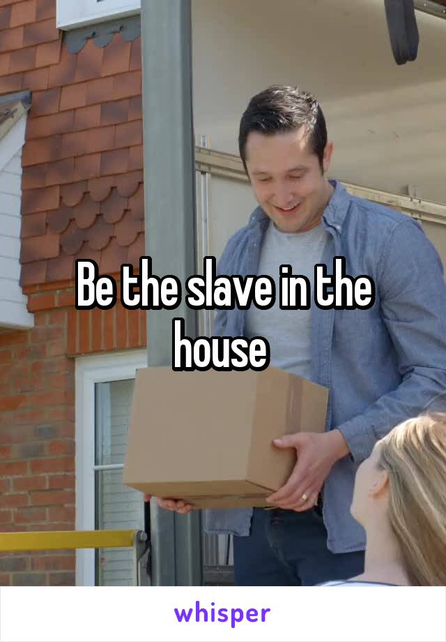 Be the slave in the house 