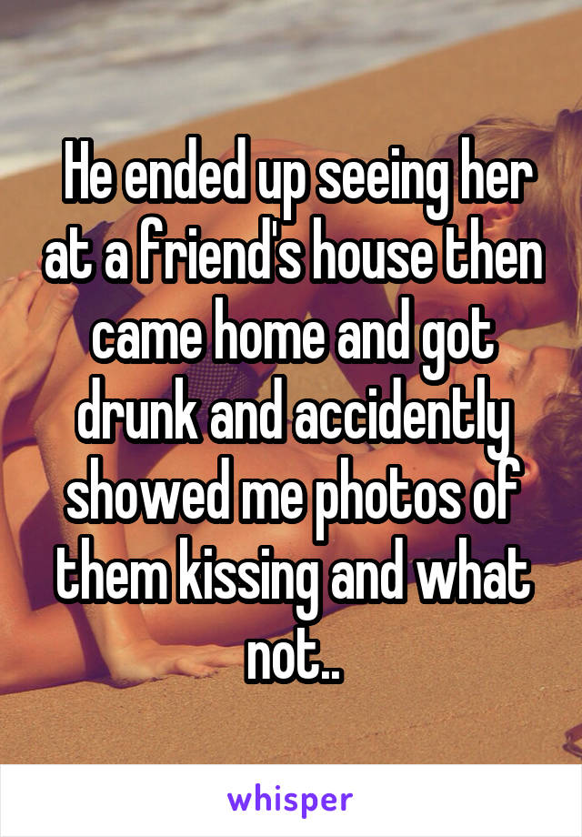  He ended up seeing her at a friend's house then came home and got drunk and accidently showed me photos of them kissing and what not..