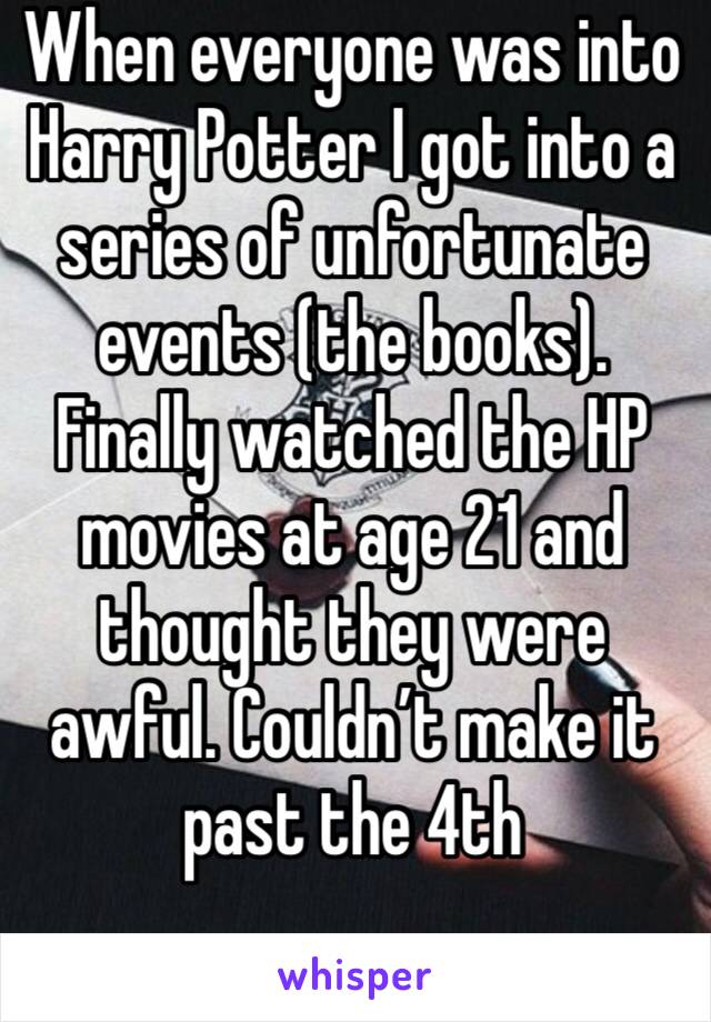 When everyone was into Harry Potter I got into a series of unfortunate events (the books). Finally watched the HP movies at age 21 and thought they were awful. Couldn’t make it past the 4th