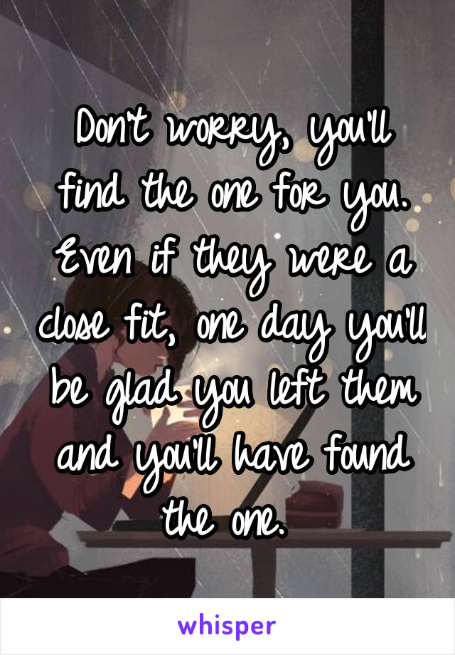 Don't worry, you'll find the one for you. Even if they were a close fit, one day you'll be glad you left them and you'll have found the one. 