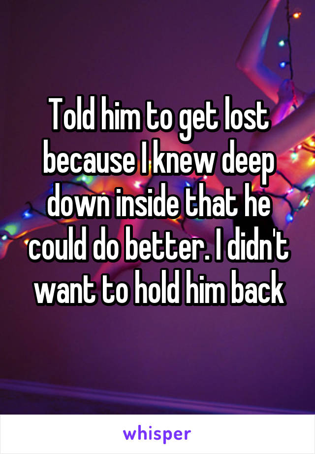 Told him to get lost because I knew deep down inside that he could do better. I didn't want to hold him back
