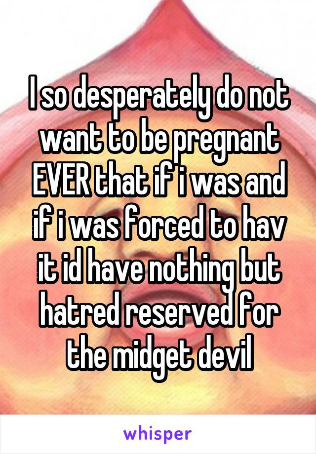 I so desperately do not want to be pregnant EVER that if i was and if i was forced to hav it id have nothing but hatred reserved for the midget devil
