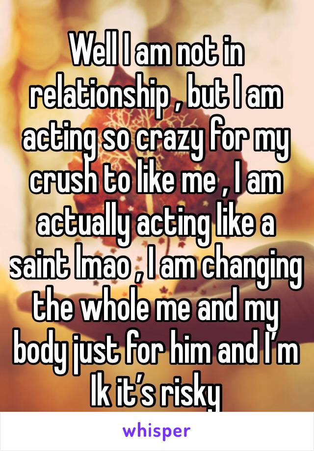 Well I am not in relationship , but I am acting so crazy for my crush to like me , I am actually acting like a saint lmao , I am changing the whole me and my body just for him and I’m Ik it’s risky 