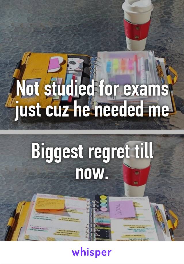 Not studied for exams just cuz he needed me

Biggest regret till now.