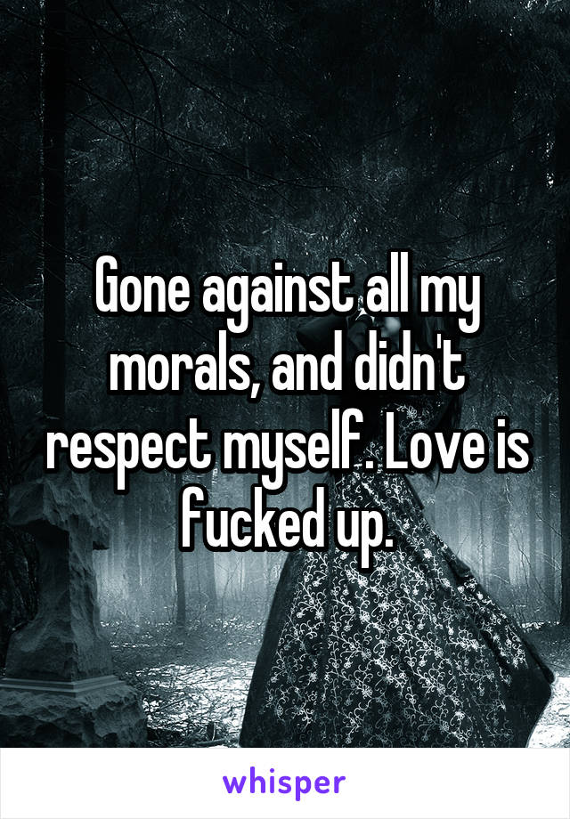 Gone against all my morals, and didn't respect myself. Love is fucked up.