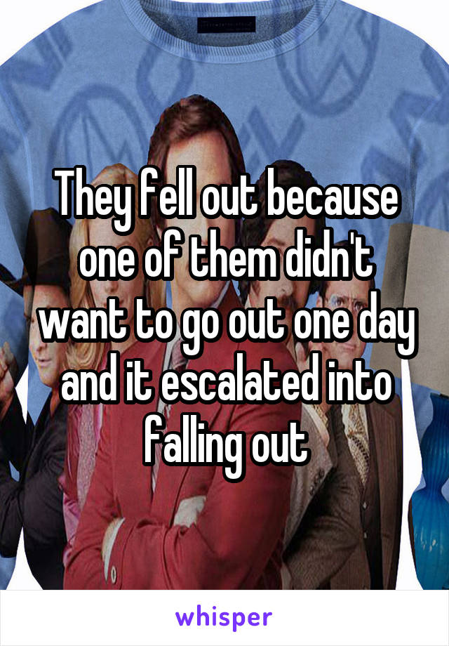 They fell out because one of them didn't want to go out one day and it escalated into falling out