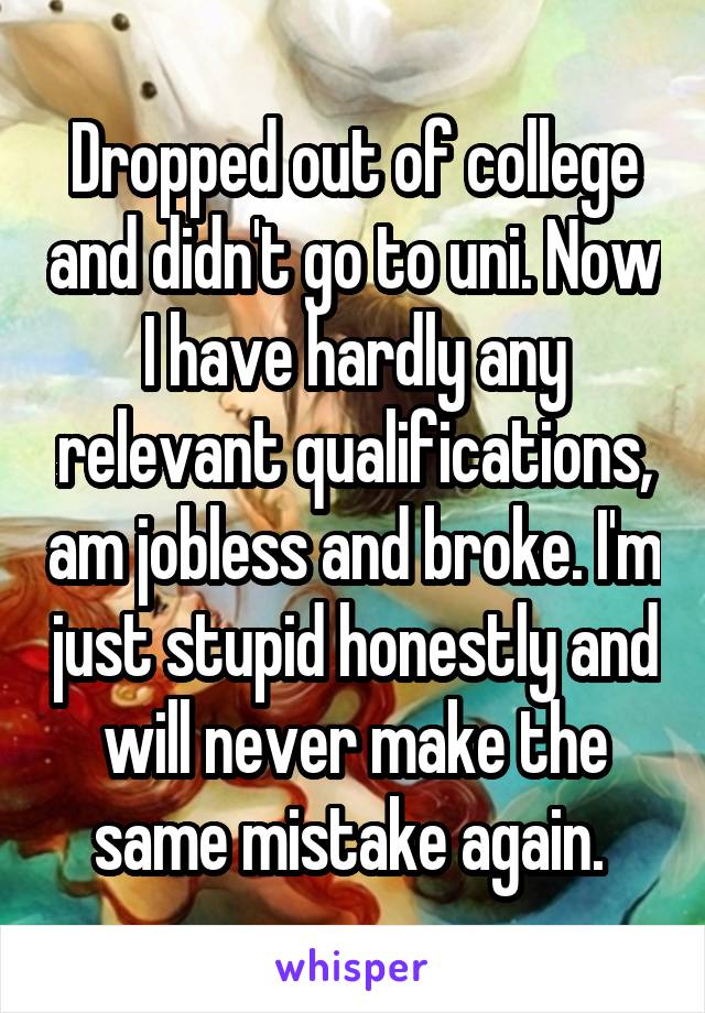 Dropped out of college and didn't go to uni. Now I have hardly any relevant qualifications, am jobless and broke. I'm just stupid honestly and will never make the same mistake again. 