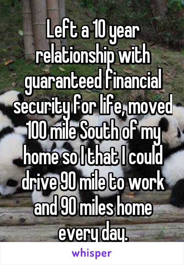 Left a 10 year relationship with guaranteed financial security for life, moved 100 mile South of my home so I that I could drive 90 mile to work and 90 miles home every day.