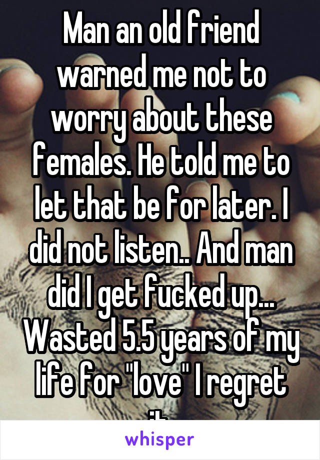 Man an old friend warned me not to worry about these females. He told me to let that be for later. I did not listen.. And man did I get fucked up... Wasted 5.5 years of my life for "love" I regret it.