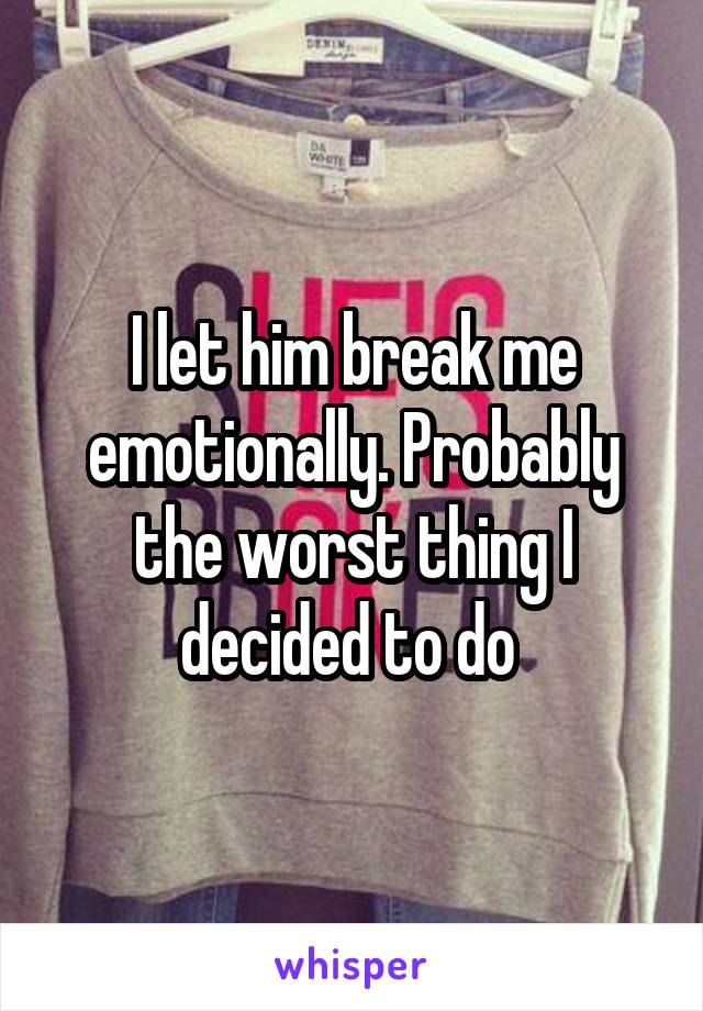 I let him break me emotionally. Probably the worst thing I decided to do 