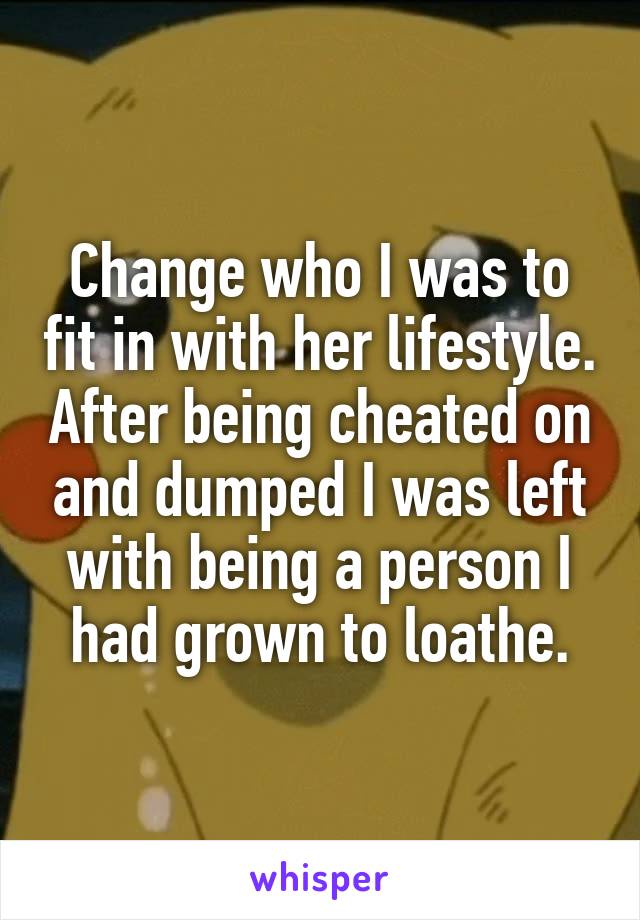 Change who I was to fit in with her lifestyle. After being cheated on and dumped I was left with being a person I had grown to loathe.