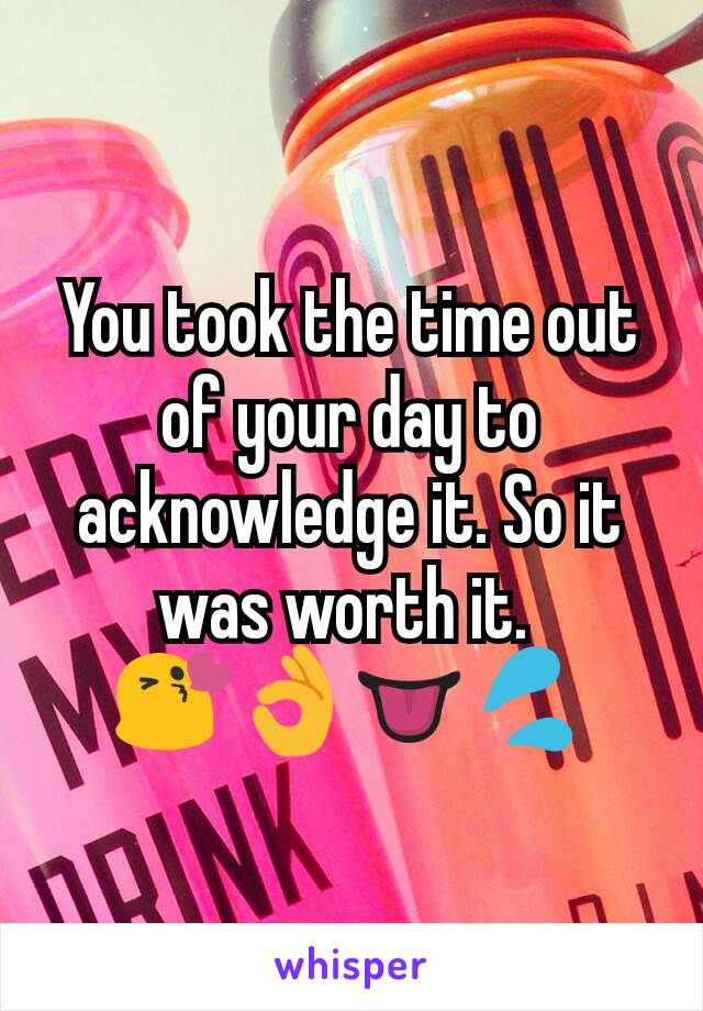 You took the time out of your day to acknowledge it. So it was worth it. 
😘👌👅💦