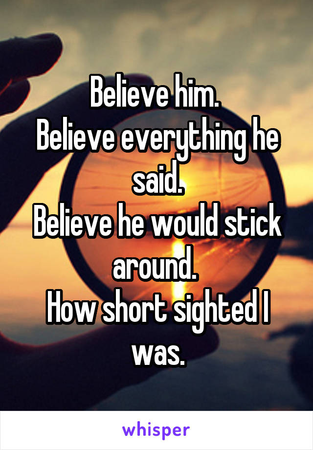 Believe him. 
Believe everything he said.
Believe he would stick around. 
How short sighted I was.