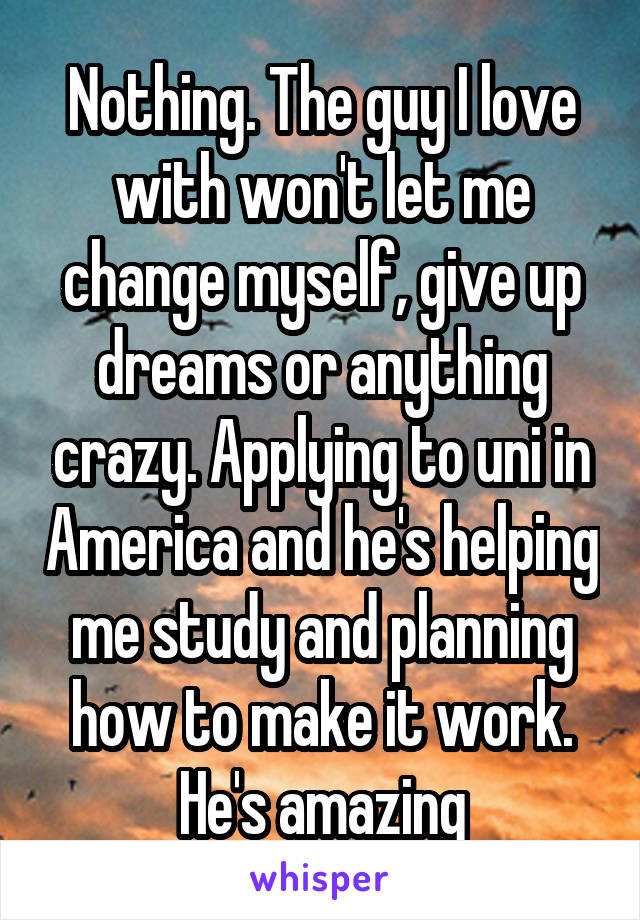 Nothing. The guy I love with won't let me change myself, give up dreams or anything crazy. Applying to uni in America and he's helping me study and planning how to make it work. He's amazing