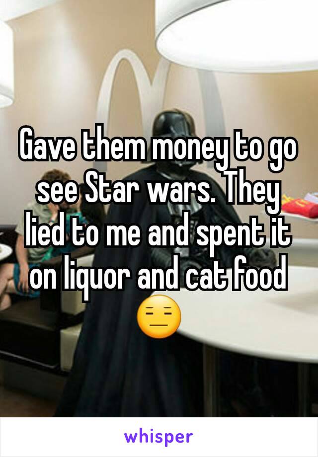 Gave them money to go see Star wars. They lied to me and spent it on liquor and cat food 😑