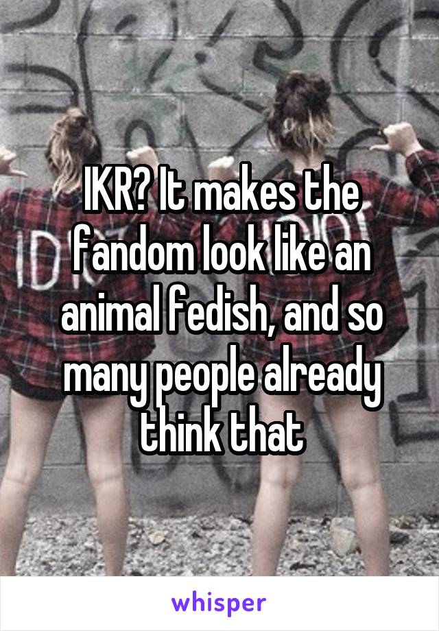 IKR? It makes the fandom look like an animal fedish, and so many people already think that