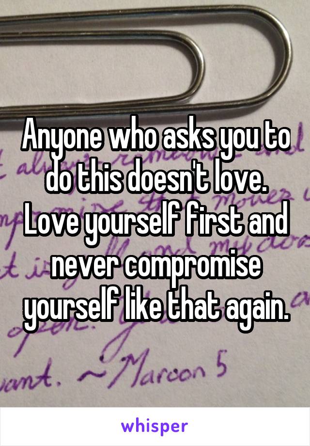 Anyone who asks you to do this doesn't love. Love yourself first and never compromise yourself like that again.