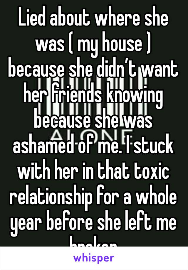 Lied about where she was ( my house ) because she didn’t want her friends knowing because she was ashamed of me. I stuck with her in that toxic relationship for a whole year before she left me broken 