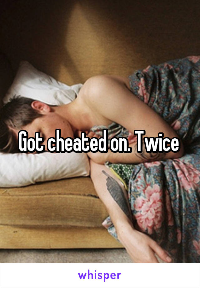 Got cheated on. Twice 