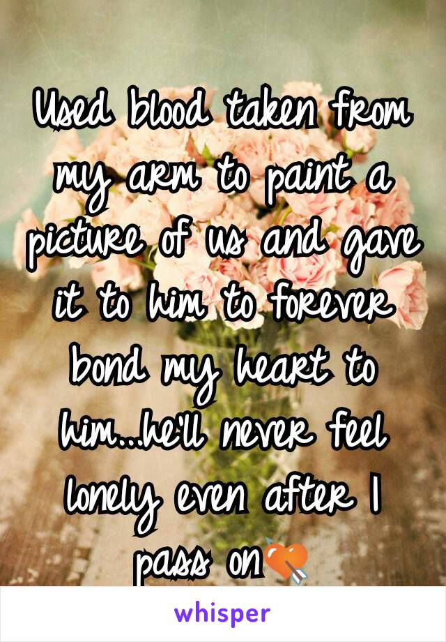 Used blood taken from my arm to paint a picture of us and gave it to him to forever bond my heart to him...he'll never feel lonely even after I pass on💘