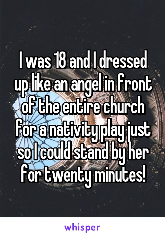 I was 18 and I dressed up like an angel in front of the entire church for a nativity play just so I could stand by her for twenty minutes!