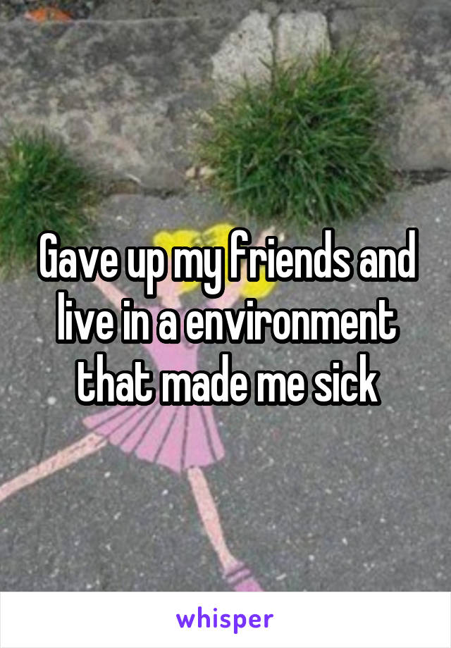 Gave up my friends and live in a environment that made me sick