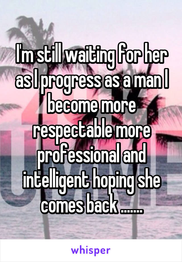 I'm still waiting for her as I progress as a man I become more respectable more professional and intelligent hoping she comes back .......